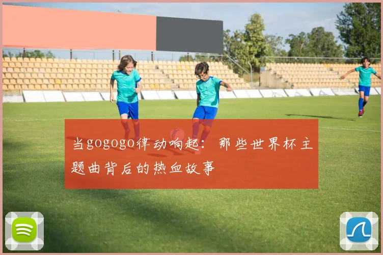当gogogo律动响起：那些世界杯主题曲背后的热血故事