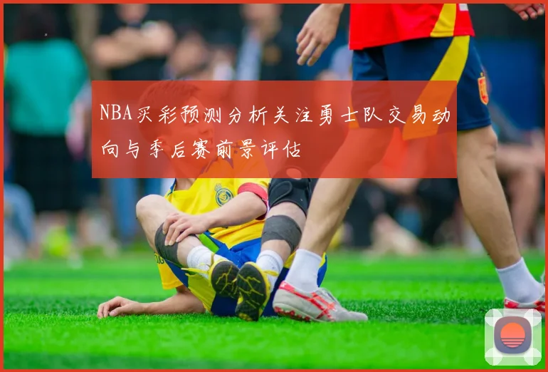 NBA买彩预测分析关注勇士队交易动向与季后赛前景评估