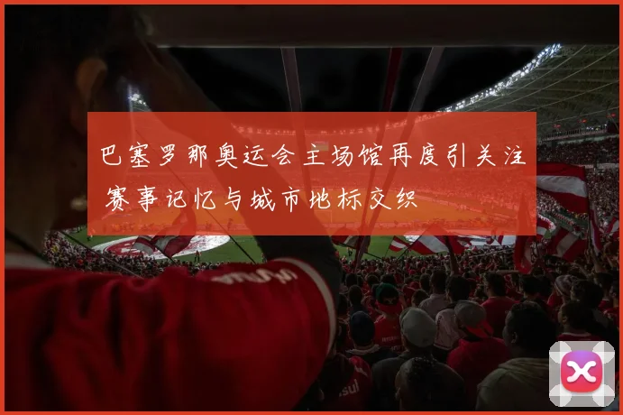 巴塞罗那奥运会主场馆再度引关注 赛事记忆与城市地标交织